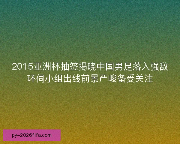 2015亚洲杯抽签揭晓中国男足落入强敌环伺小组出线前景严峻备受关注