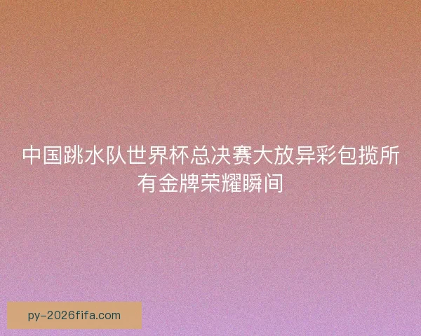 中国跳水队世界杯总决赛大放异彩包揽所有金牌荣耀瞬间