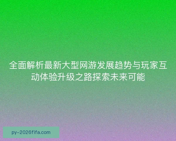 全面解析最新大型网游发展趋势与玩家互动体验升级之路探索未来可能