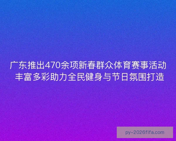 广东推出470余项新春群众体育赛事活动 丰富多彩助力全民健身与节日氛围打造
