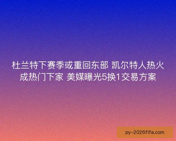 杜兰特下赛季或重回东部 凯尔特人热火成热门下家 美媒曝光5换1交易方案