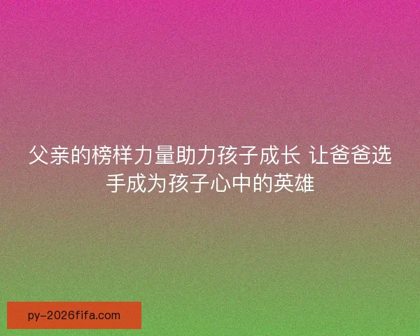 父亲的榜样力量助力孩子成长 让爸爸选手成为孩子心中的英雄