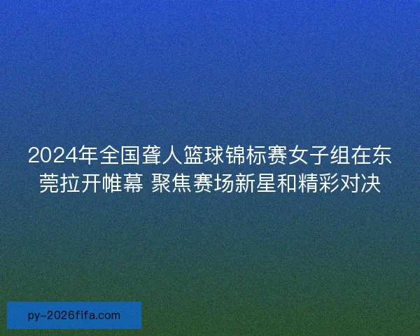 2024年全国聋人篮球锦标赛女子组在东莞拉开帷幕 聚焦赛场新星和精彩对决