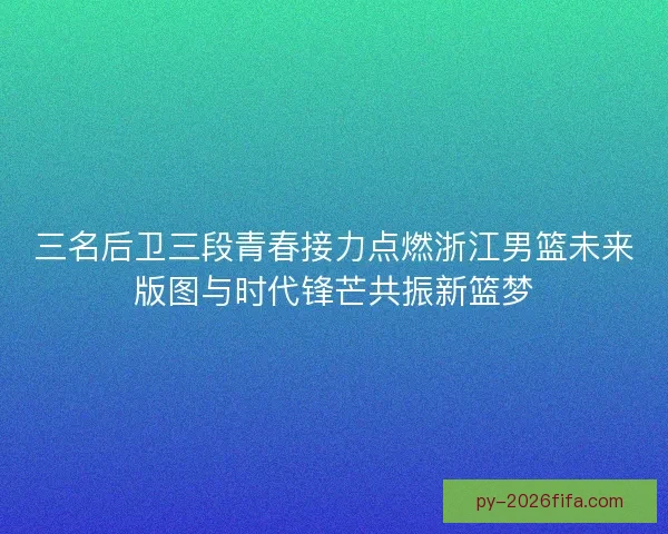 三名后卫三段青春接力点燃浙江男篮未来版图与时代锋芒共振新篮梦