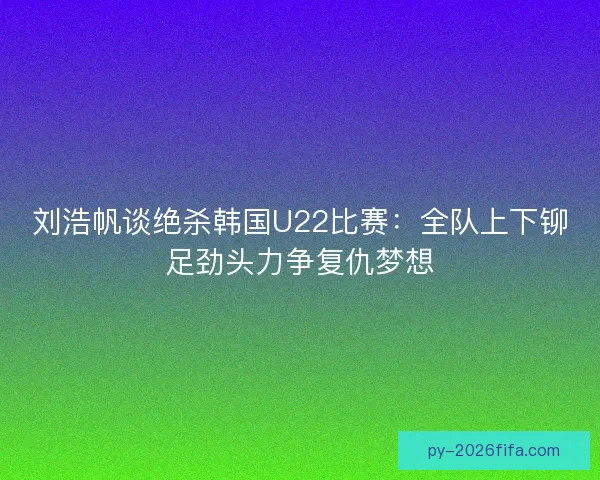 刘浩帆谈绝杀韩国U22比赛：全队上下铆足劲头力争复仇梦想
