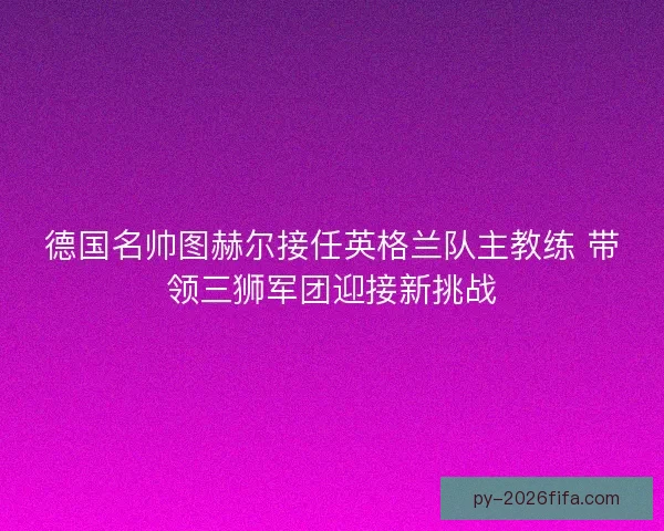 德国名帅图赫尔接任英格兰队主教练 带领三狮军团迎接新挑战