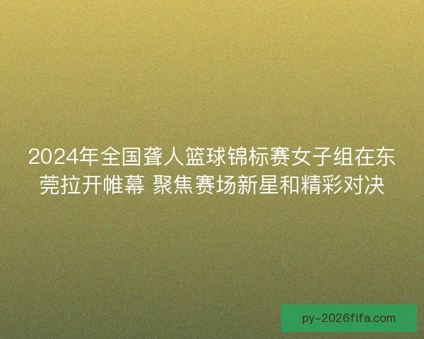 2024年全国聋人篮球锦标赛女子组在东莞拉开帷幕 聚焦赛场新星和精彩对决
