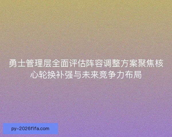 勇士管理层全面评估阵容调整方案聚焦核心轮换补强与未来竞争力布局
