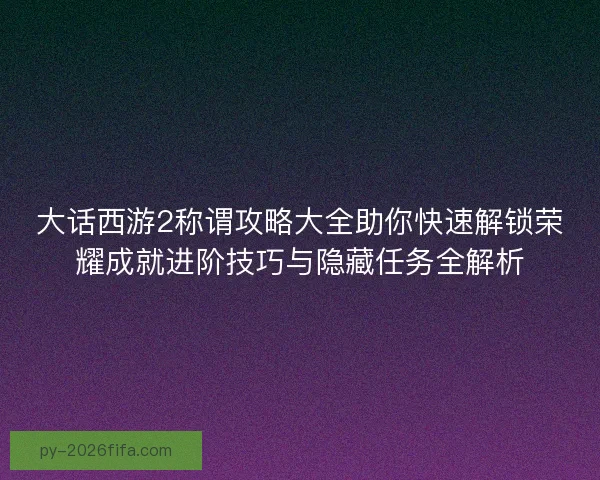 大话西游2称谓攻略大全助你快速解锁荣耀成就进阶技巧与隐藏任务全解析