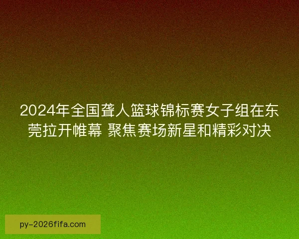 2024年全国聋人篮球锦标赛女子组在东莞拉开帷幕 聚焦赛场新星和精彩对决 2024年全国聋人篮球锦标赛女子组在东莞拉开帷幕 聚焦赛场新星和精彩对决