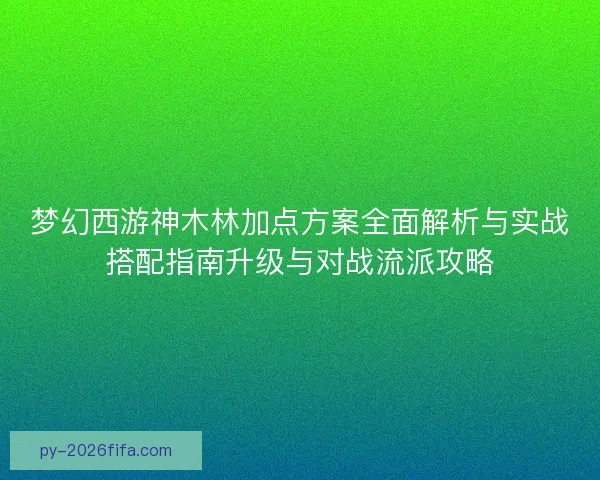 梦幻西游神木林加点方案全面解析与实战搭配指南升级与对战流派攻略 梦幻西游神木林加点方案全面解析与实战搭配指南升级与对战流派攻略