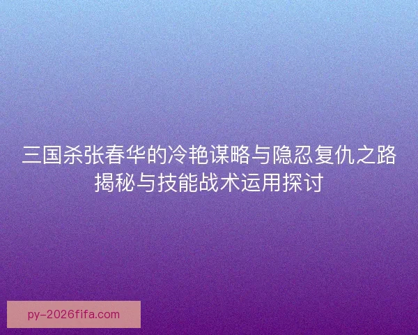 三国杀张春华的冷艳谋略与隐忍复仇之路揭秘与技能战术运用探讨 三国杀张春华的冷艳谋略与隐忍复仇之路揭秘与技能战术运用探讨