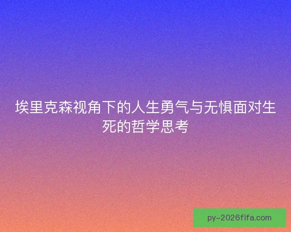 埃里克森视角下的人生勇气与无惧面对生死的哲学思考