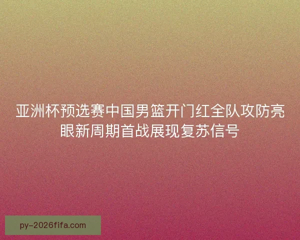 亚洲杯预选赛中国男篮开门红全队攻防亮眼新周期首战展现复苏信号 亚洲杯预选赛中国男篮开门红全队攻防亮眼新周期首战展现复苏信号