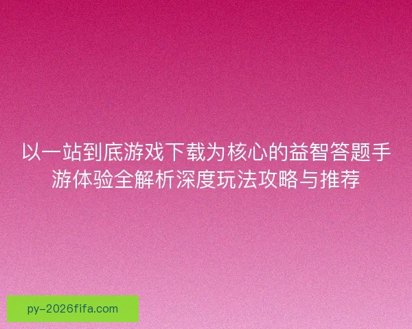 以一站到底游戏下载为核心的益智答题手游体验全解析深度玩法攻略与推荐