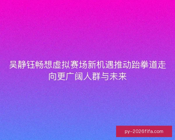 吴静钰畅想虚拟赛场新机遇推动跆拳道走向更广阔人群与未来