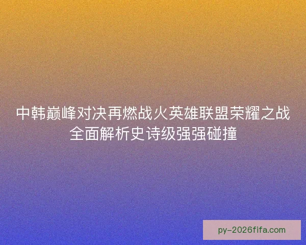 中韩巅峰对决再燃战火英雄联盟荣耀之战全面解析史诗级强强碰撞