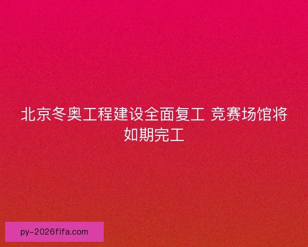 北京冬奥工程建设全面复工 竞赛场馆将如期完工